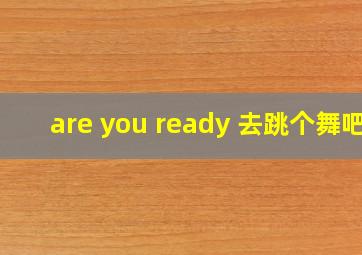 are you ready 去跳个舞吧